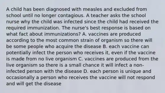 A child has been diagnosed with measles and excluded from school until no longer contagious. A teacher asks the school nurse why the child was infected since the child had received the required immunization. The nurse's best response is based on what fact about immunizations? A. vaccines are produced according to the most common strain of organism so there will be some people who acquire the disease B. each vaccine can potentially infect the person who receives it, even if the vaccine is made from no live organism C. vaccines are produced from the live organism so there is a small chance it will infect a non-infected person with the disease D. each person is unique and occasionally a person who receives the vaccine will not respond and will get the disease