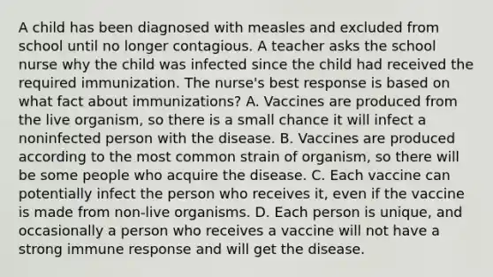 A child has been diagnosed with measles and excluded from school until no longer contagious. A teacher asks the school nurse why the child was infected since the child had received the required immunization. The nurse's best response is based on what fact about immunizations? A. Vaccines are produced from the live organism, so there is a small chance it will infect a noninfected person with the disease. B. Vaccines are produced according to the most common strain of organism, so there will be some people who acquire the disease. C. Each vaccine can potentially infect the person who receives it, even if the vaccine is made from non-live organisms. D. Each person is unique, and occasionally a person who receives a vaccine will not have a strong immune response and will get the disease.