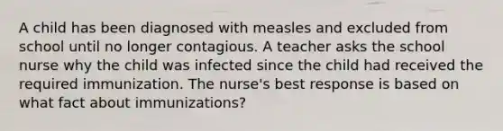 A child has been diagnosed with measles and excluded from school until no longer contagious. A teacher asks the school nurse why the child was infected since the child had received the required immunization. The nurse's best response is based on what fact about immunizations?