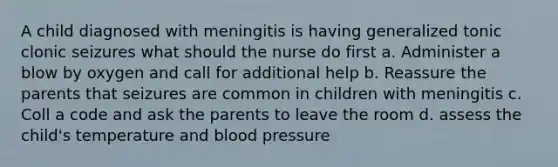 A child diagnosed with meningitis is having generalized tonic clonic seizures what should the nurse do first a. Administer a blow by oxygen and call for additional help b. Reassure the parents that seizures are common in children with meningitis c. Coll a code and ask the parents to leave the room d. assess the child's temperature and blood pressure