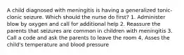 A child diagnosed with meningitis is having a generalized tonic-clonic seizure. Which should the nurse do first? 1. Administer blow by oxygen and call for additional help 2. Reassure the parents that seizures are common in children with meningitis 3. Call a code and ask the parents to leave the room 4, Asses the child's temperature and blood pressure