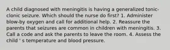 A child diagnosed with meningitis is having a generalized tonic-clonic seizure. Which should the nurse do first? 1. Administer blow-by oxygen and call for additional help. 2. Reassure the parents that seizures are common in children with meningitis. 3. Call a code and ask the parents to leave the room. 4. Assess the child ' s temperature and blood pressure.