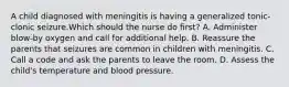 A child diagnosed with meningitis is having a generalized tonic-clonic seizure.Which should the nurse do first? A. Administer blow-by oxygen and call for additional help. B. Reassure the parents that seizures are common in children with meningitis. C. Call a code and ask the parents to leave the room. D. Assess the child's temperature and blood pressure.