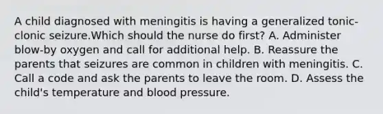 A child diagnosed with meningitis is having a generalized tonic-clonic seizure.Which should the nurse do first? A. Administer blow-by oxygen and call for additional help. B. Reassure the parents that seizures are common in children with meningitis. C. Call a code and ask the parents to leave the room. D. Assess the child's temperature and blood pressure.