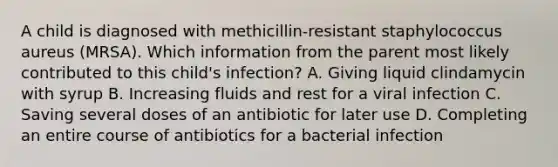 A child is diagnosed with methicillin-resistant staphylococcus aureus (MRSA). Which information from the parent most likely contributed to this child's infection? A. Giving liquid clindamycin with syrup B. Increasing fluids and rest for a viral infection C. Saving several doses of an antibiotic for later use D. Completing an entire course of antibiotics for a bacterial infection