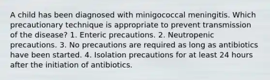 A child has been diagnosed with minigococcal meningitis. Which precautionary technique is appropriate to prevent transmission of the disease? 1. Enteric precautions. 2. Neutropenic precautions. 3. No precautions are required as long as antibiotics have been started. 4. Isolation precautions for at least 24 hours after the initiation of antibiotics.