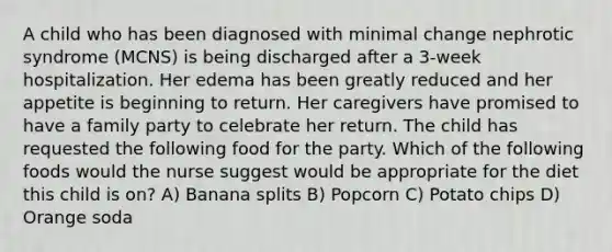 A child who has been diagnosed with minimal change nephrotic syndrome (MCNS) is being discharged after a 3-week hospitalization. Her edema has been greatly reduced and her appetite is beginning to return. Her caregivers have promised to have a family party to celebrate her return. The child has requested the following food for the party. Which of the following foods would the nurse suggest would be appropriate for the diet this child is on? A) Banana splits B) Popcorn C) Potato chips D) Orange soda