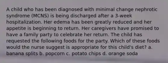 A child who has been diagnosed with minimal change nephrotic syndrome (MCNS) is being discharged after a 3-week hospitalization. Her edema has been greatly reduced and her appetite is beginning to return. Her caregivers have promised to have a family party to celebrate her return. The child has requested the following foods for the party. Which of these foods would the nurse suggest is appropriate for this child's diet? a. banana splits b. popcorn c. potato chips d. orange soda