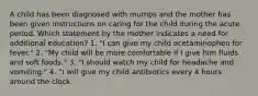 A child has been diagnosed with mumps and the mother has been given instructions on caring for the child during the acute period. Which statement by the mother indicates a need for additional education? 1. "I can give my child acetaminophen for fever." 2. "My child will be more comfortable if I give him fluids and soft foods." 3. "I should watch my child for headache and vomiting." 4. "I will give my child antibiotics every 4 hours around the clock.