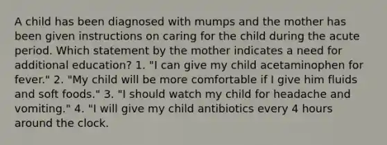 A child has been diagnosed with mumps and the mother has been given instructions on caring for the child during the acute period. Which statement by the mother indicates a need for additional education? 1. "I can give my child acetaminophen for fever." 2. "My child will be more comfortable if I give him fluids and soft foods." 3. "I should watch my child for headache and vomiting." 4. "I will give my child antibiotics every 4 hours around the clock.