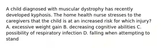 A child diagnosed with muscular dystrophy has recently developed kyphosis. The home health nurse stresses to the caregivers that the child is at an increased risk for which injury? A. excessive weight gain B. decreasing cognitive abilities C. possibility of respiratory infection D. falling when attempting to stand