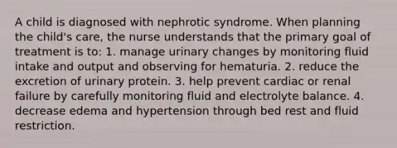 A child is diagnosed with nephrotic syndrome. When planning the child's care, the nurse understands that the primary goal of treatment is to: 1. manage urinary changes by monitoring fluid intake and output and observing for hematuria. 2. reduce the excretion of urinary protein. 3. help prevent cardiac or renal failure by carefully monitoring fluid and electrolyte balance. 4. decrease edema and hypertension through bed rest and fluid restriction.