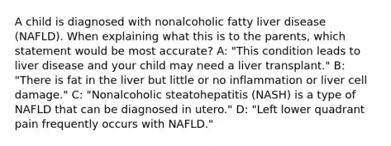 A child is diagnosed with nonalcoholic fatty liver disease (NAFLD). When explaining what this is to the parents, which statement would be most accurate? A: "This condition leads to liver disease and your child may need a liver transplant." B: "There is fat in the liver but little or no inflammation or liver cell damage." C: "Nonalcoholic steatohepatitis (NASH) is a type of NAFLD that can be diagnosed in utero." D: "Left lower quadrant pain frequently occurs with NAFLD."