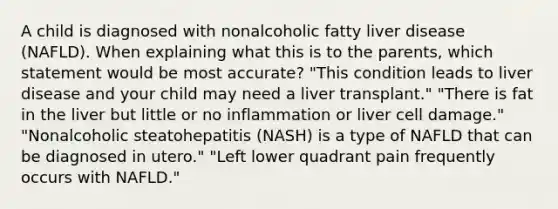 A child is diagnosed with nonalcoholic fatty liver disease (NAFLD). When explaining what this is to the parents, which statement would be most accurate? "This condition leads to liver disease and your child may need a liver transplant." "There is fat in the liver but little or no inflammation or liver cell damage." "Nonalcoholic steatohepatitis (NASH) is a type of NAFLD that can be diagnosed in utero." "Left lower quadrant pain frequently occurs with NAFLD."