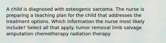 A child is diagnosed with osteogenic sarcoma. The nurse is preparing a teaching plan for the child that addresses the treatment options. Which information the nurse most likely include? Select all that apply. tumor removal limb salvage amputation chemotherapy radiation therapy