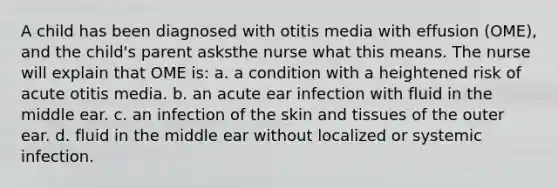 A child has been diagnosed with otitis media with effusion (OME), and the child's parent asksthe nurse what this means. The nurse will explain that OME is: a. a condition with a heightened risk of acute otitis media. b. an acute ear infection with fluid in the middle ear. c. an infection of the skin and tissues of the outer ear. d. fluid in the middle ear without localized or systemic infection.