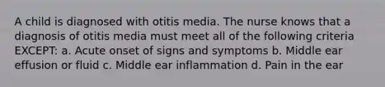 A child is diagnosed with otitis media. The nurse knows that a diagnosis of otitis media must meet all of the following criteria EXCEPT: a. Acute onset of signs and symptoms b. Middle ear effusion or fluid c. Middle ear inflammation d. Pain in the ear