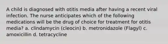 A child is diagnosed with otitis media after having a recent viral infection. The nurse anticipates which of the following medications will be the drug of choice for treatment for otitis media? a. clindamycin (cleocin) b. metronidazole (Flagyl) c. amoxicillin d. tetracycline