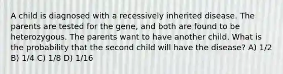 A child is diagnosed with a recessively inherited disease. The parents are tested for the gene, and both are found to be heterozygous. The parents want to have another child. What is the probability that the second child will have the disease? A) 1/2 B) 1/4 C) 1/8 D) 1/16