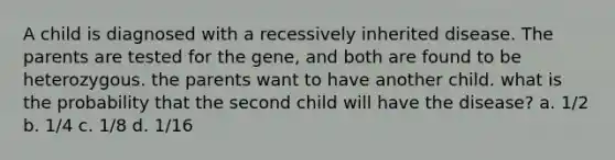 A child is diagnosed with a recessively inherited disease. The parents are tested for the gene, and both are found to be heterozygous. the parents want to have another child. what is the probability that the second child will have the disease? a. 1/2 b. 1/4 c. 1/8 d. 1/16