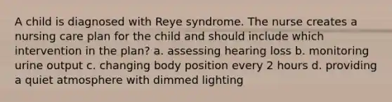 A child is diagnosed with Reye syndrome. The nurse creates a nursing care plan for the child and should include which intervention in the plan? a. assessing hearing loss b. monitoring urine output c. changing body position every 2 hours d. providing a quiet atmosphere with dimmed lighting