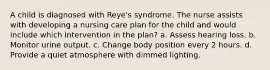 A child is diagnosed with Reye's syndrome. The nurse assists with developing a nursing care plan for the child and would include which intervention in the plan? a. Assess hearing loss. b. Monitor urine output. c. Change body position every 2 hours. d. Provide a quiet atmosphere with dimmed lighting.