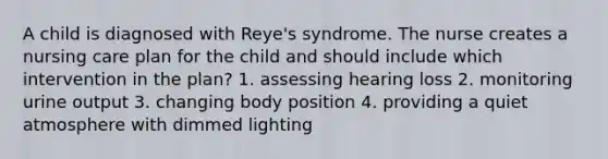 A child is diagnosed with Reye's syndrome. The nurse creates a nursing care plan for the child and should include which intervention in the plan? 1. assessing hearing loss 2. monitoring urine output 3. changing body position 4. providing a quiet atmosphere with dimmed lighting