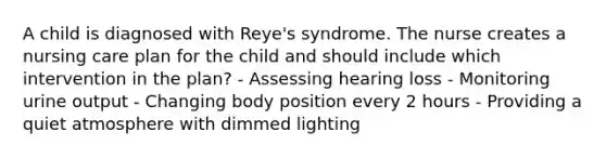 A child is diagnosed with Reye's syndrome. The nurse creates a nursing care plan for the child and should include which intervention in the plan? - Assessing hearing loss - Monitoring urine output - Changing body position every 2 hours - Providing a quiet atmosphere with dimmed lighting