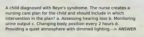 A child diagnosed with Reye's syndrome. The nurse creates a nursing care plan for the child and should include in which intervention in the plan? a. Assessing hearing loss b. Monitoring urine output c. Changing body position every 2 hours d. Providing a quiet atmosphere with dimmed lighting.--> ANSWER