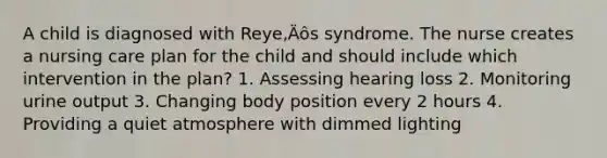 A child is diagnosed with Reye‚Äôs syndrome. The nurse creates a nursing care plan for the child and should include which intervention in the plan? 1. Assessing hearing loss 2. Monitoring urine output 3. Changing body position every 2 hours 4. Providing a quiet atmosphere with dimmed lighting