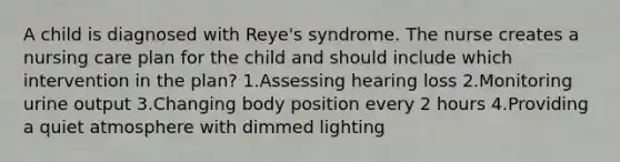 A child is diagnosed with Reye's syndrome. The nurse creates a nursing care plan for the child and should include which intervention in the plan? 1.Assessing hearing loss 2.Monitoring urine output 3.Changing body position every 2 hours 4.Providing a quiet atmosphere with dimmed lighting