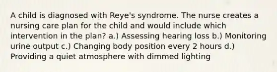 A child is diagnosed with Reye's syndrome. The nurse creates a nursing care plan for the child and would include which intervention in the plan? a.) Assessing hearing loss b.) Monitoring urine output c.) Changing body position every 2 hours d.) Providing a quiet atmosphere with dimmed lighting