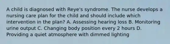 A child is diagnosed with Reye's syndrome. The nurse develops a nursing care plan for the child and should include which intervention in the plan? A. Assessing hearing loss B. Monitoring urine output C. Changing body position every 2 hours D. Providing a quiet atmosphere with dimmed lighting