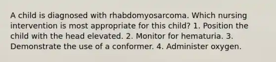 A child is diagnosed with rhabdomyosarcoma. Which nursing intervention is most appropriate for this child? 1. Position the child with the head elevated. 2. Monitor for hematuria. 3. Demonstrate the use of a conformer. 4. Administer oxygen.