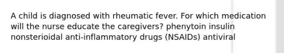 A child is diagnosed with rheumatic fever. For which medication will the nurse educate the caregivers? phenytoin insulin nonsterioidal anti-inflammatory drugs (NSAIDs) antiviral