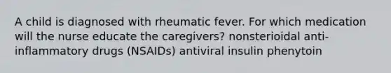 A child is diagnosed with rheumatic fever. For which medication will the nurse educate the caregivers? nonsterioidal anti-inflammatory drugs (NSAIDs) antiviral insulin phenytoin