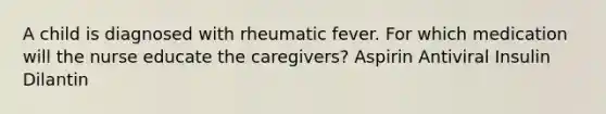 A child is diagnosed with rheumatic fever. For which medication will the nurse educate the caregivers? Aspirin Antiviral Insulin Dilantin