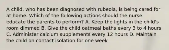 A child, who has been diagnosed with rubeola, is being cared for at home. Which of the following actions should the nurse educate the parents to perform? A. Keep the lights in the child's room dimmed B. Give the child oatmeal baths every 3 to 4 hours C. Administer calcium supplements every 12 hours D. Maintain the child on contact isolation for one week