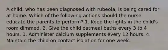 A child, who has been diagnosed with rubeola, is being cared for at home. Which of the following actions should the nurse educate the parents to perform? 1. Keep the lights in the child's room dimmed. 2. Give the child oatmeal baths every 3 to 4 hours. 3. Administer calcium supplements every 12 hours. 4. Maintain the child on contact isolation for one week.