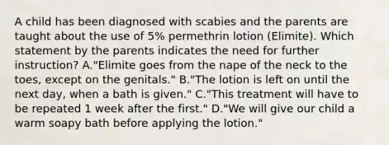 A child has been diagnosed with scabies and the parents are taught about the use of 5% permethrin lotion (Elimite). Which statement by the parents indicates the need for further instruction? A."Elimite goes from the nape of the neck to the toes, except on the genitals." B."The lotion is left on until the next day, when a bath is given." C."This treatment will have to be repeated 1 week after the first." D."We will give our child a warm soapy bath before applying the lotion."