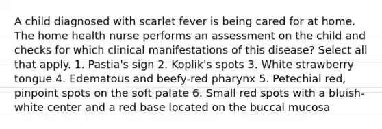 A child diagnosed with scarlet fever is being cared for at home. The home health nurse performs an assessment on the child and checks for which clinical manifestations of this disease? Select all that apply. 1. Pastia's sign 2. Koplik's spots 3. White strawberry tongue 4. Edematous and beefy-red pharynx 5. Petechial red, pinpoint spots on the soft palate 6. Small red spots with a bluish-white center and a red base located on the buccal mucosa