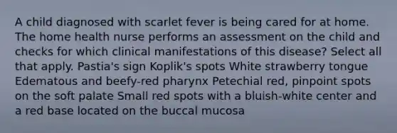 A child diagnosed with scarlet fever is being cared for at home. The home health nurse performs an assessment on the child and checks for which clinical manifestations of this disease? Select all that apply. Pastia's sign Koplik's spots White strawberry tongue Edematous and beefy-red pharynx Petechial red, pinpoint spots on the soft palate Small red spots with a bluish-white center and a red base located on the buccal mucosa