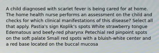 A child diagnosed with scarlet fever is being cared for at home. The home health nurse performs an assessment on the child and checks for which clinical manifestations of this disease? Select all that apply. Pastia's sign Koplik's spots White strawberry tongue Edematous and beefy-red pharynx Petechial red pinpoint spots on the soft palate Small red spots with a bluish-white center and a red base located on the buccal mucosa