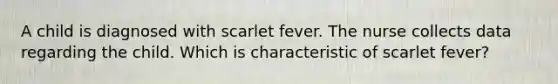 A child is diagnosed with scarlet fever. The nurse collects data regarding the child. Which is characteristic of scarlet fever?