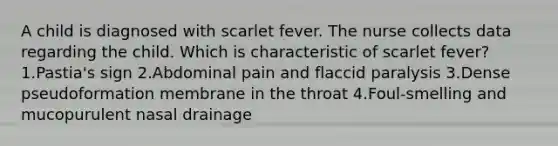 A child is diagnosed with scarlet fever. The nurse collects data regarding the child. Which is characteristic of scarlet fever? 1.Pastia's sign 2.Abdominal pain and flaccid paralysis 3.Dense pseudoformation membrane in the throat 4.Foul-smelling and mucopurulent nasal drainage