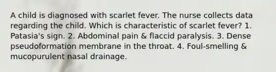 A child is diagnosed with scarlet fever. The nurse collects data regarding the child. Which is characteristic of scarlet fever? 1. Patasia's sign. 2. Abdominal pain & flaccid paralysis. 3. Dense pseudoformation membrane in the throat. 4. Foul-smelling & mucopurulent nasal drainage.