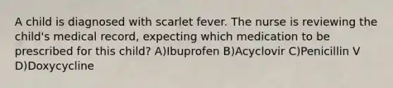 A child is diagnosed with scarlet fever. The nurse is reviewing the child's medical record, expecting which medication to be prescribed for this child? A)Ibuprofen B)Acyclovir C)Penicillin V D)Doxycycline