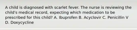 A child is diagnosed with scarlet fever. The nurse is reviewing the child's medical record, expecting which medication to be prescribed for this child? A. Ibuprofen B. Acyclovir C. Penicillin V D. Doxycycline