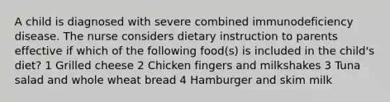 A child is diagnosed with severe combined immunodeficiency disease. The nurse considers dietary instruction to parents effective if which of the following food(s) is included in the child's diet? 1 Grilled cheese 2 Chicken fingers and milkshakes 3 Tuna salad and whole wheat bread 4 Hamburger and skim milk