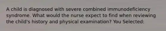 A child is diagnosed with severe combined immunodeficiency syndrome. What would the nurse expect to find when reviewing the child's history and physical examination? You Selected: